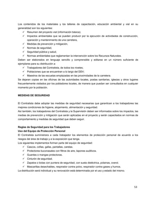 53
Los contenidos de los materiales y los talleres de capacitación, educación ambiental y vial en su
generalidad son los siguientes:
 Resumen del proyecto vial (información básica).
 Impactos ambientales que se pueden producir por la ejecución de actividades de construcción,
operación y mantenimiento de una carretera,
 Medidas de prevención y mitigación,
 Normas de seguridad,
 Seguridad pública y salud,
 Normas ambientales que reglamentan la intervención sobre los Recursos Naturales.
Deben ser elaborados en lenguaje sencillo y comprensible y editarse en un número suficiente de
ejemplares para su distribución a:
 Trabajadores del Contratista, de todos los niveles;
 Poblaciones que se encuentran a lo largo del DDV;
 Maestros de las escuelas emplazadas en las proximidades de la carretera.
Se dejaran copias en las oficinas de las autoridades locales, postas sanitarias, iglesias y otros lugares
frecuentemente visitados por los pobladores locales, de manera que puedan ser consultados en cualquier
momento por la población.
MEDIDAS DE SEGURIDAD
El Contratista debe adoptar las medidas de seguridad necesarias que garanticen a los trabajadores las
mejores condiciones de higiene, alojamiento, alimentación y seguridad.
Así también, los trabajadores del Contratista y la Supervisión deben ser informados sobre los impactos, las
medias de prevención y mitigación que serán aplicadas en el proyecto y serán capacitados en normas de
comportamiento y medidas de seguridad que deben seguir.
Reglas de Seguridad para los Trabajadores
Uso del Equipo de Protección Personal
El Contratista suministrara a cada trabajador los elementos de protección personal de acuerdo a los
riesgos del área de trabajo y a la exposición que tenga.
Los siguientes implementos forman parte del equipo de seguridad:
 Cascos, cofias, gafas, pantallas, caretas.
 Protectores buconasales con filtros de aire, tapones auditivos.
 Guantes o mangas protectoras.
 Cinturón de seguridad.
 Zapatos o botas con puntera de seguridad, con suela dieléctrica, polainas, overol.
 Mascarillas desechables, respirador contra polvo, respirador contra gases y humos.
La distribución será individual y su renovación está determinada por el uso y estado del mismo.
 