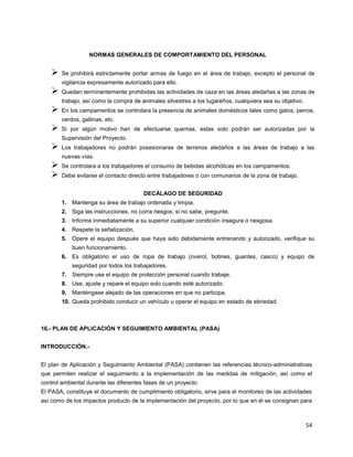 54
NORMAS GENERALES DE COMPORTAMIENTO DEL PERSONAL
 Se prohibirá estrictamente portar armas de fuego en el área de trabajo, excepto el personal de
vigilancia expresamente autorizado para ello.
 Quedan terminantemente prohibidas las actividades de caza en las áreas aledañas a las zonas de
trabajo, así como la compra de animales silvestres a los lugareños, cualquiera sea su objetivo.
 En los campamentos se controlara la presencia de animales domésticos tales como gatos, perros,
cerdos, gallinas, etc.
 Si por algún motivo han de efectuarse quemas, estas solo podrán ser autorizadas por la
Supervisión del Proyecto.
 Los trabajadores no podrán posesionarse de terrenos aledaños a las áreas de trabajo a las
nuevas vías.
 Se controlara a los trabajadores el consumo de bebidas alcohólicas en los campamentos.
 Debe evitarse el contacto directo entre trabajadores o con comunarios de la zona de trabajo.
DECÁLAGO DE SEGURIDAD
1. Mantenga su área de trabajo ordenada y limpia.
2. Siga las instrucciones, no corra riesgos; si no sabe, pregunte.
3. Informe inmediatamente a su superior cualquier condición insegura o riesgosa.
4. Respete la señalización.
5. Opere el equipo después que haya sido debidamente entrenando y autorizado, verifique su
buen funcionamiento.
6. Es obligatorio el uso de ropa de trabajo (overol, botines, guantes, casco) y equipo de
seguridad por todos los trabajadores.
7. Siempre use el equipo de protección personal cuando trabaje.
8. Use, ajuste y repare el equipo solo cuando esté autorizado.
9. Manténgase alejado de las operaciones en que no participa.
10. Queda prohibido conducir un vehículo u operar el equipo en estado de ebriedad.
16.- PLAN DE APLICACIÓN Y SEGUIMIENTO AMBIENTAL (PASA)
INTRODUCCIÓN.-
El plan de Aplicación y Seguimiento Ambiental (PASA) contienen las referencias técnico-administrativas
que permiten realizar el seguimiento a la implementación de las medidas de mitigación, así como el
control ambiental durante las diferentes fases de un proyecto.
El PASA, constituye el documento de cumplimiento obligatorio, sirve para el monitoreo de las actividades
así como de los impactos producto de la implementación del proyecto, por lo que en él se consignan para
 