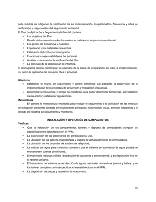 55
cada medida de mitigación la verificación de su implementación, los parámetros, frecuencia y sitios de
verificación y responsables del seguimiento ambiental.
El Plan de Aplicación y Seguimiento Ambiental contiene:
 Los objetivos del Plan
 Detalle de los aspectos sobre los cuales se realizara el seguimiento ambiental
 Los puntos de frecuencia y muestreo
 El personal y los materiales requeridos
 Estimación del costo y el cronograma
 Funciones y responsabilidades del personal
 Análisis o parámetros de verificación del Plan
 La previsión de la elaboración de informes.
El cronograma deberá contemplar los periodos de la etapa de preparación del sitio, la implementación,
así como la operación del proyecto, obra o actividad.
Objetivos
Establecer el marco de seguimiento y control ambiental que posibilite la supervisión de la
implementación de las medidas de prevención y mitigación propuestas.
Determinar la frecuencia y tiempo de monitoreo para poder determinar tendencias, correlacionar
causa-efecto y establecer regulaciones.
Metodología
En general la metodología empleada para realizar el seguimiento a la aplicación de las medidas
de mitigación ambiental consiste en inspecciones periódicas, observación visual, toma de fotografías y el
llenado de registros de seguimiento y monitoreo.
INSTALACIÓN Y OPERACIÓN DE CAMPAMENTOS
Verificar:
 Que la instalación de los campamentos, talleres y deposito de combustibles cumplan las
especificaciones establecidas en el PPM,
 La autorización de los propietarios del predio para su uso,
 La ubicación de los talleres, maestranzas y lugares de almacenamiento de combustibles.
 La ubicación de los depósitos de sustancias peligrosas,
 La calidad del agua para consumo humano y que el sistema de suministro de agua potable se
encuentre en buenas condiciones,
 El manejo de residuos sólidos (distribución de basureros y contenedores) y su disposición final en
el relleno sanitario,
 El tratamiento del sistema de recolección de aguas residuales domesticas (cocina y baños) y de
los talleres cumplan con las especificaciones establecidas en el PPM,
 La disposición de piezas y repuestos de maquinaria,
 