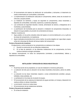 56
 El funcionamiento del sistema de distribución de combustibles y lubricantes, el tratamiento de
suelos contaminados por combustibles y lubricantes,
 La implementación de señalización adecuada en campamentos, talleres, áreas de circulación de
vehículos y equipos pesado,
 La instalación de extintores y equipo de seguridad en campamentos, áreas industriales y
depósitos de combustibles, lubricantes, explosivos y sustancias peligrosas,
 Las condiciones de seguridad industrial, vivienda, alimentación de obreros y trabajadores de la
Contratista y subcontratistas,
 La planificación del Contratista para la ubicación e instalación de campamentos temporales, la
dotación de agua potable y la provisión de contenedores de basura.
Realizar muestreos de:
 Agua potable, en los puntos ubicados antes del ingreso a la red de distribución y en un grifo de
las áreas del campamento y la maestranza,
 Aguas residuales provenientes de la cocina y baños, los puntos elegidos son: agua abajo y aguas
arriba de la descarga del efluente del tanque séptico del campamento.
Puntos y frecuencia de muestreos
El seguimiento y control ambiental en los campamentos se realizara en dos etapas:
i) Durante la construcción de sus diferentes instalaciones,
ii) En la fase de operación, en las diferentes instalaciones de los campamentos, de forma
continua mientras se tengan actividades.
Se realizara mensualmente, en todos los campamentos (contratista y subcontratistas), talleres y
depósitos de combustibles.
INSTALACIÓN Y OPERACIÓN DE ÁREAS INDUSTRIALES
Verificar:
 El permiso escrito de los propietarios, en caso de instalación en terrenos particulares,
 La selección del sitio para la ubicación de las áreas industriales (chancadora, planta de asfalto,
etc.),
 La ubicación de las áreas industriales respecto a zonas ambientalmente sensibles: parques,
bofedales, áreas pobladas, etc.
 La señalización en las áreas de circulación de equipo,
 El funcionamiento de los sistemas de tratamiento de aguas servidas y el manejo y disposición de
residuos sólidos en aéreas industriales,
 La iluminación nocturna en estas áreas,
 El funcionamiento de las instalaciones sanitarias.
Puntos y frecuencia de muestreos
En la fase de instalación.
 