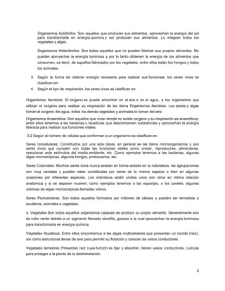 6
Organismos Autótrofos: Son aquellos que producen sus alimentos, aprovechan la energía del sol
para transformarla en energía química y así producen sus alimentos. Lo integran todos los
vegetales y algas.
Organismos Heterótrofos: Son todos aquellos que no pueden fabricar sus propios alimentos. No
pueden aprovechar la energía luminosa y por lo tanto obtienen la energía de los alimentos que
consumen, es decir, de aquellos fabricados por los vegetales; entre ellos están los hongos y todos
los animales.
3. Según la forma de obtener energía necesaria para realizar sus funciones, los seres vivos se
clasifican en:
4. Según el tipo de respiración, los seres vivos se clasifican en:
Organismos Aerobios: El oxígeno se puede encontrar en el aire o en el agua, a los organismos que
utilizan el oxígeno para realizar su respiración de les llama Organismos Aerobios. Los peces y algas
toman el oxígeno del agua, todos los demás vegetales y animales lo toman del aire.
Organismos Anaerobios: Son aquellos que viven donde no existe oxígeno y su respiración es anaeróbica;
entre ellos tenemos a las bacterias y levaduras que descomponen substancias y aprovechan la energía
liberada para realizar sus funciones vitales.
3.2 Según el número de células que conforman a un organismo se clasifican en:
Seres Unicelulares: Constituidos por una sola célula, en general se les llama microorganismos y son
seres vivos que cumplen con todas las funciones vitales como crecer, reproducirse, alimentarse,
reaccionar ante estímulos del medio ambiente, etc. Como ejemplos tenemos a las bacterias, algunas
algas microscópicas, algunos hongos, protozoarios, etc.
Seres Coloniales: Muchos seres vivos nunca existen en forma aislada en la naturaleza, las agrupaciones
son muy variadas y pueden estar constituidas por seres de la misma especie o bien en algunas
ocasiones por diferentes especies. Los individuos están unidos unos con otros en íntima relación
anatómica y si se separan mueren; como ejemplos tenemos a las esponjas, a los corales, algunas
colonias de algas microscópicas llamadas volvox.
Seres Pluricelulares: Son todos aquellos formados por millones de células y pueden ser terrestres o
acuáticos, animales o vegetales.
a. Vegetales Son todos aquellos organismos capaces de producir su propio alimento. Generalmente son
de color verde debido a un pigmento llamado clorofila, gracias a la cual aprovechan la energía luminosa
para transformarla en energía química.
Vegetales Acuáticos: Entre ellos encontramos a las algas multicelulares que presentan un rizoide (raíz),
así como estructuras llenas de aire para permitir su flotación y carecen de vasos conductores.
Vegetales terrestres: Presentan raíz cuya función es fijar y absorber, tienen vasos conductores, cutícula
para proteger a la planta de la deshidratación.
 