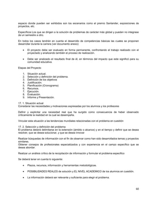 60
espacio donde pueden ser exhibidos son los escenarios como el premio Santander, exposiciones de
proyectos, etc.
Específicos Los que se dirigen a la solución de problemas de carácter más global y pueden no integrase
de un semestre a otro.
En todos los casos tendrán en cuenta el desarrollo de competencias básicas las cuales se proponen
desarrollar durante la carrera (ver documento anexo):
El proyecto debe ser evaluado en forma permanente, confrontando el trabajo realizado con el
proyectado y analizando también el proceso de realización.
Debe ser analizado el resultado final de él, en términos del impacto que este significó para su
comunidad educativa.
Etapas del Proyecto
1. Situación actual.
2. Selección y definición del problema.
3. Definición de los objetivos
4. Justificación.
5. Planificación (Cronograma)
6. Recursos.
7. Ejecución.
8. Evaluación.
9. Informe y Presentación.
17. 1. Situación actual
Considerar las necesidades y motivaciones expresadas por los alumnos y los profesores
Definir y explicitar una necesidad real que ha surgido como consecuencia de haber observado
críticamente la realidad en la cual se desempeña.
Vincular esta situación a las tendencias mundiales relacionadas con el problema en cuestión
17. 2. Selección y definición del problema
El problema deberá delimitarse en la extensión (ámbito o alcance) y en el tiempo y definir que se desea
resolver, que se desea solucionar, y que se desea innovar
Realizar búsquedas de información con el fin de observar como han sido desarrollados temas y proyectos
similares.
Obtener consejos de profesionales especializados y con experiencia en el campo específico que se
desea abordar.
Realizar un análisis crítico de la recopilación de información y formular el problema especifico
Se deberá tener en cuenta lo siguiente:
Plazos, recursos, información y herramientas metodológicas.
POSIBILIDADES REALES de solución y EL NIVEL ACADEMICO de los alumnos en cuestión.
La información deberá ser relevante y suficiente para elegir el problema.
 