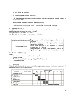 61
El tema deberá ser específico.
El problema deberá despertar motivación.
Los asesores deberán contar con conocimientos básicos que permitan manejar el tema sin
mayores dificultades.
Analizar que el problema sea factible de ser solucionado.
Verificar que no sea demasiado amplio e indeterminado, ni demasiado restringido.
18.3. Objetivos del proyecto
Los objetivos deben relacionarse en forma directa y permanente con la problemática a resolver.
Los objetivos deben ser claros, concretos y precisos.
Los objetivos deben ser posibles de cumplir.
Los objetivos deben ser posibles de ser medidos y evaluados.
Objetivos Generales del Proyecto
Dirigen todo el proyecto y abarcan la problemática del tema
de interés.
Objetivos Específicos
Explicitan el objetivo general y particularizan aspectos
concretos del problema.
Deben estar dirigidos a los elementos o aspectos
fundamentales del problema.
Deben formularse en términos evaluables que puedan ser
logrados en tiempos y circunstancias bien definidas.
17. 4. Justificación del proyecto
Incluye:
Importancia y actualidad que tiene el tema o problema
Utilidad práctica
Factibilidad de realización del proyecto y posibles limitaciones.
Posibles soluciones
17, 5. Cronograma
Listado de todas las actividades que se realizarán, los plazos de cada una de ellas y el responsable de
que ellas se realicen (Diagrama de Grantt)
Actividad Responsable
Tiempo (meses)
1 2 3 4 5 6 7 8 9 10 11 12
1. Situación Actual
2. Problema
3. Objetivos del
proyecto
4. Justificación
5. Planificación
6. Recursos
7. Ejecución
 