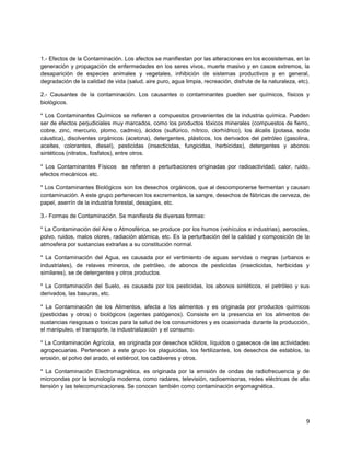 9
1.- Efectos de la Contaminación. Los afectos se manifiestan por las alteraciones en los ecosistemas, en la
generación y propagación de enfermedades en los seres vivos, muerte masivo y en casos extremos, la
desaparición de especies animales y vegetales, inhibición de sistemas productivos y en general,
degradación de la calidad de vida (salud, aire puro, agua limpia, recreación, disfrute de la naturaleza, etc).
2.- Causantes de la contaminación. Los causantes o contaminantes pueden ser químicos, físicos y
biológicos.
* Los Contaminantes Químicos se refieren a compuestos provenientes de la industria química. Pueden
ser de efectos perjudiciales muy marcados, como los productos tóxicos minerales (compuestos de fierro,
cobre, zinc, mercurio, plomo, cadmio), ácidos (sulfúrico, nítrico, clorhídrico), los álcalis (potasa, soda
cáustica), disolventes orgánicos (acetona), detergentes, plásticos, los derivados del petróleo (gasolina,
aceites, colorantes, diesel), pesticidas (insecticidas, fungicidas, herbicidas), detergentes y abonos
sintéticos (nitratos, fosfatos), entre otros.
* Los Contaminantes Físicos se refieren a perturbaciones originadas por radioactividad, calor, ruido,
efectos mecánicos etc.
* Los Contaminantes Biológicos son los desechos orgánicos, que al descomponerse fermentan y causan
contaminación. A este grupo pertenecen los excrementos, la sangre, desechos de fábricas de cerveza, de
papel, aserrín de la industria forestal, desagües, etc.
3.- Formas de Contaminación. Se manifiesta de diversas formas:
* La Contaminación del Aire o Atmosférica, se produce por los humos (vehículos e industrias), aerosoles,
polvo, ruidos, malos olores, radiación atómica, etc. Es la perturbación del la calidad y composición de la
atmosfera por sustancias extrañas a su constitución normal.
* La Contaminación del Agua, es causada por el vertimiento de aguas servidas o negras (urbanos e
industriales), de relaves mineros, de petróleo, de abonos de pesticidas (insecticidas, herbicidas y
similares), se de detergentes y otros productos.
* La Contaminación del Suelo, es causada por los pesticidas, los abonos sintéticos, el petróleo y sus
derivados, las basuras, etc.
* La Contaminación de los Alimentos, afecta a los alimentos y es originada por productos químicos
(pesticidas y otros) o biológicos (agentes patógenos). Consiste en la presencia en los alimentos de
sustancias riesgosas o toxicas para la salud de los consumidores y es ocasionada durante la producción,
el manipuleo, el transporte, la industrialización y el consumo.
* La Contaminación Agrícola, es originada por desechos sólidos, líquidos o gaseosos de las actividades
agropecuarias. Pertenecen a este grupo los plaguicidas, los fertilizantes, los desechos de establos, la
erosión, el polvo del arado, el estiércol, los cadáveres y otros.
* La Contaminación Electromagnética, es originada por la emisión de ondas de radiofrecuencia y de
microondas por la tecnología moderna, como radares, televisión, radioemisoras, redes eléctricas de alta
tensión y las telecomunicaciones. Se conocen también como contaminación ergomagnética.
 