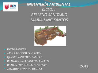 INGENIERÍA AMBIENTAL
CICLO: I
RELLENO SANITARIO
MARÍA KING SANTOS
 INTEGRANTES:
 ALVARADO SOLIS, GREISY
 QUISPE SANCHEZ, PAMELA
 RAMIREZ AVELLANEDA, EVELYN
 RAMOS HUARINGA, ROSMERY
 ZEGARRA MINAYA, REGINA
2013
 