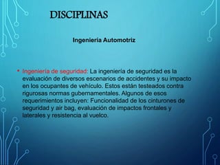 DISCIPLINAS
Ingeniería Automotriz
• Ingeniería de seguridad: La ingeniería de seguridad es la
evaluación de diversos escenarios de accidentes y su impacto
en los ocupantes de vehículo. Estos están testeados contra
rigurosas normas gubernamentales. Algunos de esos
requerimientos incluyen: Funcionalidad de los cinturones de
seguridad y air bag, evaluación de impactos frontales y
laterales y resistencia al vuelco.
 