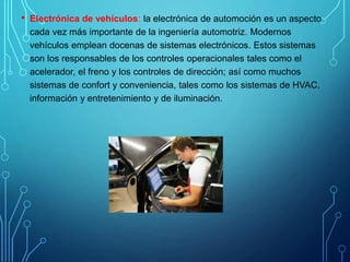 • Electrónica de vehículos: la electrónica de automoción es un aspecto
cada vez más importante de la ingeniería automotriz. Modernos
vehículos emplean docenas de sistemas electrónicos. Estos sistemas
son los responsables de los controles operacionales tales como el
acelerador, el freno y los controles de dirección; así como muchos
sistemas de confort y conveniencia, tales como los sistemas de HVAC,
información y entretenimiento y de iluminación.
 