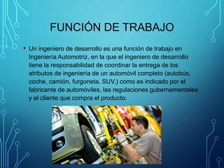 FUNCIÓN DE TRABAJO
• Un ingeniero de desarrollo es una función de trabajo en
Ingeniería Automotriz, en la que el ingeniero de desarrollo
tiene la responsabilidad de coordinar la entrega de los
atributos de ingeniería de un automóvil completo (autobús,
coche, camión, furgoneta, SUV,) como es indicado por el
fabricante de automóviles, las regulaciones gubernamentales
y el cliente que compra el producto.
 
