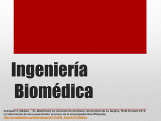 Ingeniería
Biomédica
Actividad 4: Módulo –TIC, Diplomado en Docencia Universitaria, Universidad de La Guajira, 19 de Octubre 2014.
La información de esta presentación proviene de la enciclopedia libre Wikipedia.
http://es.wikipedia.org/wiki/Ingenier%C3%ADa_biom%C3%A9dica

 