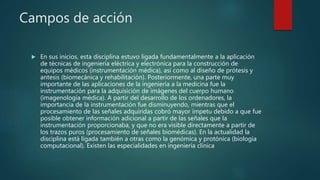 Campos de acción
 En sus inicios, esta disciplina estuvo ligada fundamentalmente a la aplicación
de técnicas de ingeniería eléctrica y electrónica para la construcción de
equipos médicos (instrumentación médica), así como al diseño de prótesis y
antesis (biomecánica y rehabilitación). Posteriormente, una parte muy
importante de las aplicaciones de la ingeniería a la medicina fue la
instrumentación para la adquisición de imágenes del cuerpo humano
(imagenología médica). A partir del desarrollo de los ordenadores, la
importancia de la instrumentación fue disminuyendo, mientras que el
procesamiento de las señales adquiridas cobró mayor ímpetu debido a que fue
posible obtener información adicional a partir de las señales que la
instrumentación proporcionaba, y que no era visible directamente a partir de
los trazos puros (procesamiento de señales biomédicas). En la actualidad la
disciplina está ligada también a otras como la genómica y protónica (biología
computacional). Existen las especialidades en ingeniería clínica
 