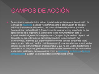  En sus inicios, esta disciplina estuvo ligada fundamentalmente a la aplicación de
técnicas de ingeniería eléctrica y electrónica para la construcción de equipos
médicos (instrumentación médica), así como al diseño de prótesis y ortesis
(biomecánica y rehabilitación). Posteriormente, una parte muy importante de las
aplicaciones de la ingeniería a la medicina fue la instrumentación para la
adquisición de imágenes del cuerpo humano (imagenología médica). A partir del
desarrollo de los ordenadores, la importancia de la instrumentación fue
disminuyendo, mientras que el procesamiento de las señales adquiridas cobró
mayor ímpetu debido a que fue posible obtener información adicional a partir de las
señales que la instrumentación proporcionaba, y que no era visible directamente a
partir de los trazos puros (procesamiento de señales biomédicas). En la actualidad
la disciplina está ligada también a otras como la genómica y proteómica (biología
computacional). Existen las especialidades en ingeniería clínica.
 