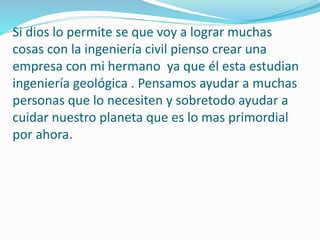 Si dios lo permite se que voy a lograr muchas
cosas con la ingeniería civil pienso crear una
empresa con mi hermano ya que él esta estudian
ingeniería geológica . Pensamos ayudar a muchas
personas que lo necesiten y sobretodo ayudar a
cuidar nuestro planeta que es lo mas primordial
por ahora.
 