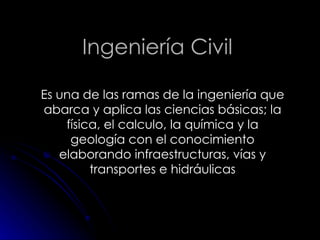Ingeniería Civil Es una de las ramas de la ingeniería que abarca y aplica las ciencias básicas; la física, el calculo, la química y la geología con el conocimiento elaborando infraestructuras, vías y transportes e hidráulicas 