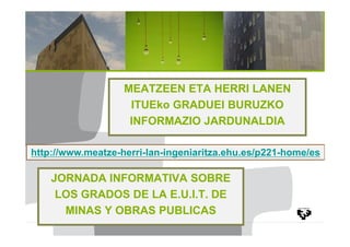 MEATZEEN ETA HERRI LANEN
ITUEko GRADUEI BURUZKO
INFORMAZIO JARDUNALDIA
http://www.meatze-herri-lan-ingeniaritza.ehu.es/p221-home/es

JORNADA INFORMATIVA SOBRE
LOS GRADOS DE LA E.U.I.T. DE
MINAS Y OBRAS PUBLICAS

 