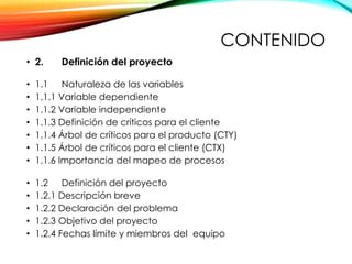 CONTENIDO
• 2. Definición del proyecto
• 1.1 Naturaleza de las variables
• 1.1.1 Variable dependiente
• 1.1.2 Variable independiente
• 1.1.3 Definición de críticos para el cliente
• 1.1.4 Árbol de críticos para el producto (CTY)
• 1.1.5 Árbol de críticos para el cliente (CTX)
• 1.1.6 Importancia del mapeo de procesos
• 1.2 Definición del proyecto
• 1.2.1 Descripción breve
• 1.2.2 Declaración del problema
• 1.2.3 Objetivo del proyecto
• 1.2.4 Fechas límite y miembros del equipo
 