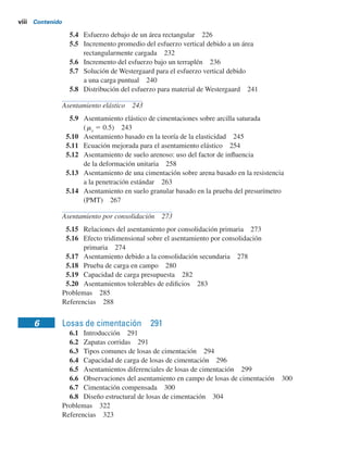 viii Contenido
5.4 Esfuerzo debajo de un área rectangular 226
5.5 Incremento promedio del esfuerzo vertical debido a un área
rectangularmente cargada 232
5.6 Incremento del esfuerzo bajo un terraplén 236
5.7 Solución de Westergaard para el esfuerzo vertical debido
a una carga puntual 240
5.8 Distribución del esfuerzo para material de Westergaard 241
Asentamiento elástico 243
5.9 Asentamiento elástico de cimentaciones sobre arcilla saturada
(ms
5 0.5) 243
5.10 Asentamiento basado en la teoría de la elasticidad 245
5.11 Ecuación mejorada para el asentamiento elástico 254
5.12 Asentamiento de suelo arenoso: uso del factor de inﬂuencia
de la deformación unitaria 258
5.13 Asentamiento de una cimentación sobre arena basado en la resistencia
a la penetración estándar 263
5.14 Asentamiento en suelo granular basado en la prueba del presurímetro
(PMT) 267
Asentamiento por consolidación 273
5.15 Relaciones del asentamiento por consolidación primaria 273
5.16 Efecto tridimensional sobre el asentamiento por consolidación
primaria 274
5.17 Asentamiento debido a la consolidación secundaria 278
5.18 Prueba de carga en campo 280
5.19 Capacidad de carga presupuesta 282
5.20 Asentamientos tolerables de ediﬁcios 283
Problemas 285
Referencias 288
6 Losas de cimentación 291
6.1 Introducción 291
6.2 Zapatas corridas 291
6.3 Tipos comunes de losas de cimentación 294
6.4 Capacidad de carga de losas de cimentación 296
6.5 Asentamientos diferenciales de losas de cimentación 299
6.6 Observaciones del asentamiento en campo de losas de cimentación 300
6.7 Cimentación compensada 300
6.8 Diseño estructural de losas de cimentación 304
Problemas 322
Referencias 323
 