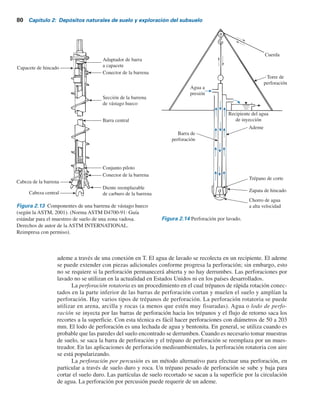 frecuencia para efectuar muestreos u otras pruebas. Como se muestra en el esquema de la figura
2.13, el exterior de una barrena de vástago hueco actúa como un ademe.
El sistema de barrena de vástago hueco incluye los componentes siguientes:
Componente exterior: a) secciones huecas de la barrena, b) capacete hueco de la barrena y
c) capacete de hincado.
Componente interior: a) conjunto piloto, b) columna de la barra central y
c) adaptador de barra a capacete.
La cabeza de la barrena contiene dientes de carburo reemplazables. Durante la perforación, si se
deben recolectar muestras de suelo a una cierta profundidad, el conjunto piloto y la barra central
se remueven. Luego se inserta el muestreador de suelo a través del vástago hueco de la columna
de la barrena.
La perforación por lavado es otro método para excavar agujeros. En este método se hinca
en el suelo un ademe de aproximadamente 2 a 3 m de longitud. Luego el suelo dentro del ademe
se remueve por medio de un trépano de corte conectado a una barra de perforación. Se inyecta
agua a través de la barra de perforación y sale a una velocidad muy elevada a través de los agu-
jeros dispuestos en la parte inferior del trépano de corte (figura 2.14). El agua y las partículas
desintegradas del suelo ascienden por el agujero taladrado y se derraman en la parte superior del
Figura 2.12 Perforación con barrena de paso continuo. (Danny R. Anderson, ingeniero profesional de
Professional Service Industries, Inc., El Paso, Texas.)
2.13 Perforaciones exploratorias en el campo 79
 