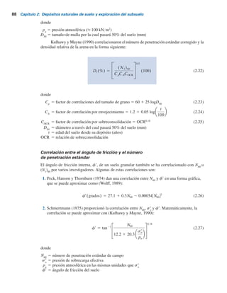 Correlación entre N60
y la densidad relativa de un suelo granular
En la tabla 2.8 se proporciona una relación aproximada entre el número de penetración estándar
y la densidad relativa de una arena. Los valores son aproximados principalmente debido a que la
presión de sobrecarga efectiva y la historia del esfuerzo del suelo afectan de manera significativa
los valores de N60
de la arena. Kulhawy y Mayne (1990) modificaron la relación empírica para
la densidad relativa propuesta por Marcuson y Bieganousky (1977), que se puede expresar como
Dr(%) 5 12.2 1 0.75 222N60 1 2311 2 711OCR 2 779
sr
o
pa
2 50Cu
2
0.5
(2.19)
donde
Dr densidad relativa
o presión de sobrecarga efectiva
Cu coeficiente de uniformidad de la arena
pa 5 presión atmosférica
R
C
O 5
presión de preconsolidación, sr
c
presión de sobrecarga efectiva, sr
o
9
Meyerhof (1957) desarrolló la correlación siguiente entre Dr
y N60
:
N60 5 17 1 24
so
r
pa
Dr
2
o
Dr 5
N60
17 1 24
so
9
pa
0.5
(2.20)
La ecuación (2.20) proporciona una estimación razonable sólo para arena de grano medio a fina
limpia.
Cubrinovski e Ishihara (1999) también propusieron una correlación entre N60
y la densidad
relativa de la arena (Dr
) que es:
Dr(%) 5
N60 0.23 1
0.06
D50
1.7
9
1
sr
o
pa
0.5
(100) (2.21)
Tabla 2.8 Relación entre los valores corregidos
y la densidad relativa en arenas.
Número de penetración Densidad relativa
0-5
0-5
5-30
5-10
10-30
30-50
30-60
60-95
aproximada, (%)
Dr
estándar, ( )60
N1
(N1)60
2.15 Muestreo con media caña 87
 