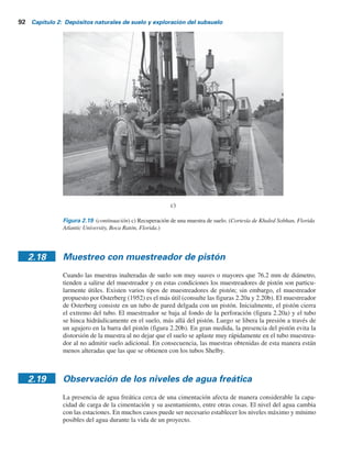 2.17 Muestreo con tubo de pared delgada 91
Figura 2.19 Muestreo con un tubo de pared delgada: a) colocación del tubo a la barra de perforación;
b) muestreador de tubo hincado en el suelo. (Cortesía de Khaled Sobhan, Florida Atlantic University,
Boca Ratón, Florida.)
a)
b)
 