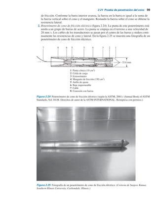 98 Capítulo 2: Depósitos naturales de suelo y exploración del subsuelo
2.21 Prueba de penetración del cono
La prueba de penetración del cono (CPT), originalmente conocida como prueba de penetración
con cono holandés, es un método preciso y versátil que se puede utilizar para determinar los ma-
teriales en un perfil de suelo y estimar sus propiedades ingenieriles. La prueba también se deno-
mina prueba de penetración estática y no son necesarias perforaciones para llevarla a cabo. En la
versión original, un cono a 60° con un área base de 10 cm2
se hincaba a una velocidad constante
de 20 mmYs y se medía la resistencia a la penetración (denominada resistencia de punta).
Los penetrómetros de cono actuales miden a) la resistencia de cono (qc
) a la penetración,
desarrollada por el cono, que es igual a la fuerza vertical aplicada al cono, dividida entre su área
horizontalmente proyectada y b) la resistencia por fricción (fc
), que es la resistencia medida por
un manguito situado arriba del cono con el suelo local rodeándolo. La resistencia por fricción es
igual a la fuerza vertical aplicada al manguito, dividida entre su área superficial, en realidad, la
suma de la fricción y la adhesión.
En general se utilizan dos tipos de penetrómetros para medir qc
y fc
:
1. Penetrómetro de cono de fricción mecánico (figura 2.23). La punta de este penetrómetro está
conectada a un conjunto interior de barras. La punta se empuja primero aproximadamente
40 mm, dando la resistencia de cono. Con un empuje adicional, la punta acciona el manguito
30 mm
12.5 mm
15 mm
11.5 mm
52.5 mm
33.5 mm
146 mm
266 mm
45 mm
25 mm
15 mm
35 mm
Plegado
47 mm
387 mm
35.7 mm
133.5
mm
187 mm
69 mm
60
Extendido
diám. 35.7 mm
35.7 mm
diám. 32.5 mm
diám. 23 mm
diám. 30 mm
diám. 20 mm
Figura 2.23 Penetrómetro de cono de fricción mecánico (según la ASTM, 2001). (Annual Book of ASTM
Standards, Vol. 04.48. Derechos de autor de la ASTM INTERNATIONAL. Reimpresa con permiso.)
 