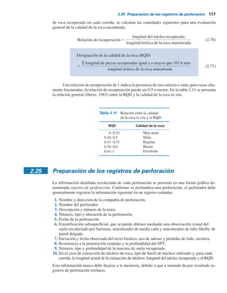116 Capítulo 2: Depósitos naturales de suelo y exploración del subsuelo
la figura 2.39 se muestra la fotografía de una broca de diamante de extracción de núcleos y en la
figura 2.40 las vistas de extremo y lateral de un trépano de diamante de extracción de núcleos
unido a un barril de extracción de doble tubo.
Cuando se recuperan las muestras, la profundidad de recuperación se debe registrar de ma-
nera adecuada para su evaluación posterior en el laboratorio. Con base en la longitud del núcleo
Figura 2.40 Broca de diamante de extracción de núcleos: a) vista de extremo; b) vista lateral.
(Cortesía de Professional Service Industries, Inc. (PSI), Waukesha, Wisconsin.)
c)
c)
 