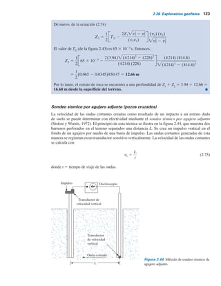 122 Capítulo 2: Depósitos naturales de suelo y exploración del subsuelo
o
Pendiente del segmento ab 5
1
v2
5
13.5 3 1023
11
v1 5
5.25 3 103
23
5 228 m/s (estrato superior)
o
Pendiente del segmento bc 5
1
v3
5
3.5 3 1023
14.75
v2 5
11 3 103
13.5
5 814.8 m/s (estrato intermedio)
o
v3
5 4214 mYs (tercer estrato)
Al comparar las velocidades obtenidas aquí con las proporcionadas en la tabla 2.12 se observa
que el tercer estrato es una capa de roca.
Espesor de los estratos
De la figura 2.43, xc
5 10.5 m, por tanto,
Z1 5
1
2
v2 2 v1
v2 1 v1
xc
Por consiguiente,
Z1 5
1
2
814.8 2 228
814.8 1 228
3 10.5 5 3.94 m
Figura 2.43 Gráfica del tiempo de la primera llegada de la onda P
contra la distancia del geófono desde la fuente de perturbación.
11
5.25
3.5
23
c
b
a
13.5
14.75
Distancia, x (m)
Tiempo
de
primera
llegada,
t

(10
3
)—en
segundos
xc = 10.5 m
Ti2 = 65  10–3
sec
0
0
20
40
60
80
10 20 30 40 50
 