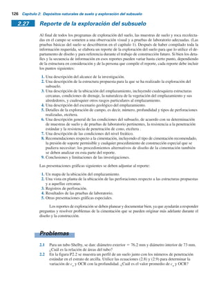 Los dos electrodos exteriores se utilizan para enviar una corriente eléctrica I (suele ser corriente
directa con electrodos de potencial no polarizante) al terreno. La corriente se encuentra por
lo general en el intervalo de 50 a 100 miliamperes. La caída de voltaje, V, se mide entre los
dos electrodos interiores. Si el perfil del suelo es homogéneo, su resistividad eléctrica es
r 5
2pdV
I
(2.78)
En la mayoría de los casos, el perfil del suelo puede consistir en varios estratos con re-
sistividades diferentes y la ecuación (2.78) producirá la resistividad aparente. Para obtener la
resistividad real de varios estratos y sus espesores, se puede utilizar un método empírico que
comprende efectuar pruebas con varios espaciamientos de los electrodos (es decir, d se cambia).
La suma de las resistividades aparentes, Sr, se traza contra el espaciamiento d, como se muestra
en la figura 2.45b. La gráfica que se obtiene de esta manera tiene segmentos relativamente rectos,
cuyas pendientes dan la resistividad de los estratos individuales. Los espesores de los diversos
estratos se puede estimar como se muestra en la figura 2.45b.
El sondeo por resistividad es particularmente útil para ubicar depósitos de grava dentro de
un suelo de grano fino.
Figura 2.45 Sondeo por resis-
tividad eléctrica: a) método de
Wenner; b) método empírico para
determinar la resistividad y el
espesor de cada estrato.
Estrato 1
Resistividad, r1
Pendiente r1
Estrato 2
Resistividad, r2
a)
b)
Pendiente r2
r
Z1
Z1
d d
d
d
V
I
2.26 Exploración geofísica 125
 