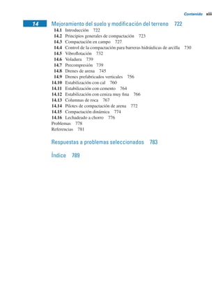 Contenido xiii
14 Mejoramiento del suelo y modiﬁcación del terreno 722
14.1 Introducción 722
14.2 Principios generales de compactación 723
14.3 Compactación en campo 727
14.4 Control de la compactación para barreras hidráulicas de arcilla 730
14.5 Vibroﬂotación 732
14.6 Voladura 739
14.7 Precompresión 739
14.8 Drenes de arena 745
14.9 Drenes prefabricados verticales 756
14.10 Estabilización con cal 760
14.11 Estabilización con cemento 764
14.12 Estabilización con ceniza muy ﬁna 766
14.13 Columnas de roca 767
14.14 Pilotes de compactación de arena 772
14.15 Compactación dinámica 774
14.16 Lechadeado a chorro 776
Problemas 778
Referencias 781
Respuestas a problemas seleccionados 783
Índice 789
 