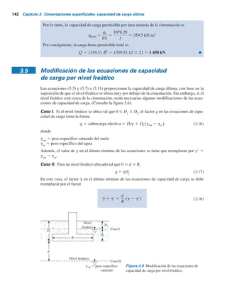 3.4 Factor de seguridad 141
Sin embargo, algunos ingenieros prefieren emplear un factor de seguridad tal que
Incremento neto del esfuerzo en el suelo 5
capacidad de carga última neta
FS
(3.13)
La capacidad de carga última neta se define como la presión última por área unitaria de la cimenta-
ción que puede soportar el suelo en exceso de la presión causada por el suelo circundante al nivel de
la cimentación. Si la diferencia entre el peso específico del concreto utilizado en la cimentación y
el peso específico del suelo circundante se supone que es insignificante, entonces
qneta(u) 5 qu 2 q (3.14)
donde
qneta(u)
5 capacidad de carga última neta
q 5 gDf
Por lo tanto,
qperm(neta) 5
qu 2 q
FS
(3.15)
El factor de seguridad según se define por la ecuación (3.15) debe ser al menos de 3 en todos los
casos.
Ejemplo 3.1
Una cimentación cuadrada tiene 2 3 2 m en planta. El suelo que soporta la cimentación tiene
un ángulo de fricción de f9 5 25° y c9 5 20 kNYm2
. El peso específico del suelo, g, es 16.5 kNYm3
.
Determine la capacidad de carga permisible sobre la cimentación con un factor de seguridad
(FS) de 3. Suponga que la profundidad de la cimentación (Df
) es de 1.5 m y que ocurre una
falla general por corte en el suelo.
Solución
De la ecuación (3.7)
qu 5 1.3crNc 1 qNq 1 0.4gBNg
De la tabla 3.1, para f9 5 25°,
Ng 5 8.34
Nq 5 12.72
Nc 5 25.13
Por lo tanto,
5 653.38 1 314.82 1 110.09 5 1078.29 kN m2
qu 5 (1.3)(20)(25.13) 1 (1.5 3 16.5)(12.72) 1 (0.4)(16.5)(2)(8.34)
 