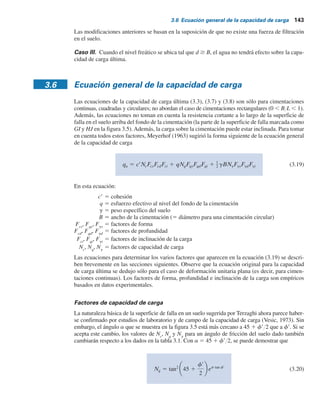 142 Capítulo 3: Cimentaciones superﬁciales: capacidad de carga última
Por lo tanto, la capacidad de carga permisible por área unitaria de la cimentación es
qperm 5
qu
FS
5
1078.29
3
 359.5 kN m2
Por consiguiente, la carga bruta permisible total es
Q 5 (359.5) B2
5 (359.5) (2 3 2) 5 1 438 kN
3.5 Modificación de las ecuaciones de capacidad
de carga por nivel freático
Las ecuaciones (3.3) y (3.7) a (3.11) proporcionan la capacidad de carga última, con base en la
suposición de que el nivel freático se ubica muy por debajo de la cimentación. Sin embargo, si el
nivel freático está cerca de la cimentación, serán necesarias algunas modificaciones de las ecua-
ciones de capacidad de carga. (Consulte la figura 3.6).
Caso I. Si el nivel freático se ubica tal que 0 # D1
# Df
, el factor q en las ecuaciones de capa-
cidad de carga toma la forma
q 5 sobrecarga efectiva 5 D1g 1 D2(gsat 2 gw) (3.16)
donde
gsat
5 peso específico saturado del suelo
gw
5 peso específico del agua
Además, el valor de g en el último término de las ecuaciones se tiene que reemplazar por g9 5
gsat
2 gw
.
Caso II. Para un nivel freático ubicado tal que 0 # d # B,
q 5 gDf
(3.17)
En este caso, el factor g en el último término de las ecuaciones de capacidad de carga se debe
reemplazar por el factor
g 5 gr 1
d
B
(g 2 gr) (3.16)
B
Df
d
Nivel
freático
D1
Caso I
Caso II
gsat  peso específico
saturado
D2
Nivel freático
Figura 3.6 Modificación de las ecuaciones de
capacidad de carga por nivel freático.
 