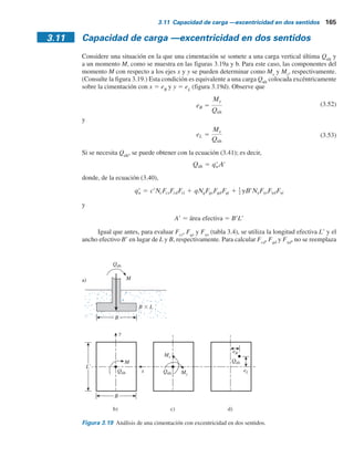 164 Capítulo 3: Cimentaciones superﬁciales: capacidad de carga última
Ejemplo 3.6
Resuelva el ejemplo 3.5 utilizando la ecuación (3.42).
Solución
Como c9 5 0
e
B
5
0.2
2
5 0.1
Qúlt 5 BcqNq(e) 1
1
2
gBNg(e) d
Para f9 5 40° y eYB 5 0.1. Las figuras 3.16 y 3.17 dan Nq(e)
5 56.09 y Ng(e)
 71.8. De aquí,
Qúlt 2[(24.75)(56.09) ( )(16.5)(2)(71.8)] 5146 kN
1
2
Ejemplo 3.7
Resuelva el ejemplo 3.5 utilizando la ecuación (3.49).
Solución
Con c9 5 0,
qu(céntrica) 5 qN
qF
qd 1
1
2
gBN
gF
gd
Para f9 5 40°, Nq
5 64.2 y Ng
5 109.41 (consulte la tabla 3.3). De aquí,
Fqd 1.16 y F d 1 (consulte el ejemplo 3.5)
5 1843.18 1 1805.27 5 3 648.45 kN m2
qu(céntrica) 5 (24.75)(64.2)(1.16) 1
1
2
(16.5)(2)(109.41)(1)
De la ecuación (3.48),
Rk 5 a
e
B
k
Para Df
YB 5 1.5Y2 5 0.75. La tabla 3.7 da a  1.79 y k  0.85. De aquí,
Qu Bqu(excéntrica) Bqu(céntrica) (1 Rk) (2)(3 648.45)(1 0.253) 5451 kN
Rk 5 1.79
0.2
2
0.85
5 0.253
 