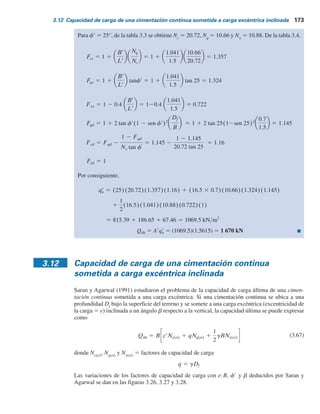 172 Capítulo 3: Cimentaciones superﬁciales: capacidad de carga última
Por lo tanto,
1(0.5)(18)(0.936)(22.4)(0.706)(1)  606 kN
5 (1.193) (12.6)(18.4)(1.424)(1.135)
Qúlt 5 Arqr
u 5 Ar(qNqFqsFqd 1 1
2gBrNgFgsFgd)
Ejemplo 3.9
Considere la cimentación que se muestra en la figura 3.25 con los cambios siguientes:
eL
5 0.18 m
eB
5 0.12 m
Para el suelo, g 5 16.5 kNYm3
f9 5 25°
c9 5 25 kNYm2
Determine la carga última, Qúlt
.
Solución
eL
L
5
0.18
1.5
5 0.12;
eB
B
5
0.12
1.5
5 0.08
Este es el caso que se muestra en la figura 3.23a. De la figura 3.23b,
B2
B
 0.1;
L2
L
 0.32
Por lo tanto,
B2 (0.1)(1.5) 0.15 m
L2 (0.32)(1.5) 0.48 m
De la ecuación (3.64),
L9
5 1.5 m
Br 5
Ar
L
5
1.5615
1.5
5 1.041m
5 0.72 1 0.8415 5 1.5615 m2
Ar 5 L2B 1
1
2
(B 1 B2)(L 2 L2) 5 (0.48)(1.5) 1
1
2
(1.5 1 0.15)(1.5 2 0.48)
De la ecuación (3.40),
qu
r 5 crNcFcs Fed 1 qNqFqsFqd 1
1
2
gBrNgFgsFgd
 