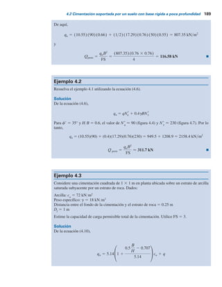 188 Capítulo 4: Capacidad de carga última de cimentaciones superﬁciales: casos especiales
Ejemplo 4.1
Sobre un estrato de arena se construye una cimentación cuadrada que mide 0.76 3 0.76 m.
Se cuenta con Df
5 0.61 m, g 5 17.29 kNYm3
, f9 5 35° y c9 5 0. Un estrato de roca se ubica
a una profundidad de 0.46 m debajo del fondo de la cimentación. Considerando un factor de
seguridad de 4, determine la carga permisible total que puede soportar la cimentación.
Solución
De la ecuación (4.3),
qu 5 qNq
*
Fqs
*
1
1
2
gBNg
*
Fgs
*
y también se tiene
q 5 17.29 3 0.61 5 10.55 kN m2
Para fr 5 35°, H B 5 0.46 0.76 m 5 0.6, Nq
*
 90 (figura 4.4) y N*
g
 50 (figura 4.5) y
se tiene
Fqs
*
5 1 2 m1(B L)
De la figura 4.6a, para f9 5 35°, HYB 5 0.6 y el valor de m1
5 0.34, por lo tanto
Fqs
*
5 1 2 (0.34)(0.76 0.76) 5 0.66
De manera similar,
Fgs
*
5 1 2 m2 B L
De la figura 4.6b, m2
5 0.45, por lo tanto,
Fgs
*
5 1 2 (0.45)(0.76 0.76) 5 0.55
Tabla 4.1 Valores de para cimentaciones
continuas y cuadradas
Cuadradaa
Continuab
2 5.43 5.24
3 5.93 5.71
4 6.44 6.22
5 6.94 6.68
6 7.43 7.20
8 8.43 8.17
10 9.43 9.05
a
Análisis de Buisman (1940)
b
Análisis de Mandel y Salencon (1972)
B
H
Nc
*
(f 5 0).
Nc
*
 