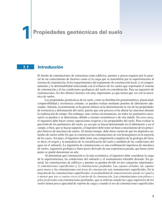 Propiedades geotécnicas del suelo
1.1 Introducción
El diseño de cimentaciones de estructuras como edificios, puentes y presas requiere por lo gene-
ral de un conocimiento de factores como a) la carga que se transmitirá por la superestructura al
sistema de cimentación, b) los requerimientos del reglamento de construcción local, c) el compor-
tamiento y la deformabilidad relacionada con el esfuerzo de los suelos que soportarán el sistema
de cimentación y d) las condiciones geológicas del suelo en consideración. Para un ingeniero de
cimentaciones, los dos últimos factores son muy importantes ya que tienen que ver con la mecá-
nica de suelos.
Las propiedades geotécnicas de un suelo, como su distribución granulométrica, plasticidad,
compresibilidad y resistencia cortante, se pueden evaluar mediante pruebas de laboratorio ade-
cuadas.Además, recientemente se ha puesto énfasis en la determinación in situ de las propiedades
de resistencia y deformación del suelo, puesto que este proceso evita alterar las muestras durante
la exploración de campo. Sin embargo, ante ciertas circunstancias, no todos los parámetros nece-
sarios se pueden o se determinan, debido a razones económicas o de otra índole. En esos casos,
el ingeniero debe hacer ciertas suposiciones respecto a las propiedades del suelo. Para evaluar la
precisión de los parámetros del suelo, ya sea que se hayan determinado en el laboratorio y en el
campo, o bien, que se hayan supuesto, el ingeniero debe tener un buen conocimiento de los princi-
pios básicos de mecánica de suelos. Al mismo tiempo, debe darse cuenta de que los depósitos na-
turales de suelos sobre los que se construyen las cimentaciones no son homogéneos en la mayoría
de los casos. Así pues, el ingeniero debe tener una comprensión completa de la geología del área,
es decir, el origen y la naturaleza de la estratificación del suelo y también de las condiciones del
agua en el subsuelo. La ingeniería de cimentaciones es una combinación ingeniosa de mecánica
de suelos, ingeniería geológica y buen juicio derivado de una experiencia pasada, que hasta cierto
punto se puede denominar un arte.
Al determinar qué cimentación es la más económica, el ingeniero debe considerar la carga
de la superestructura, las condiciones del subsuelo y el asentamiento tolerable deseado. En ge-
neral, las cimentaciones de edificios y puentes se pueden dividir en dos categorías importantes:
1) cimentaciones superficiales y 2) cimentaciones profundas. Las zapatas aisladas, las zapatas
para muros y las cimentaciones con losas de cimentación son cimentaciones superficiales. En la
mayoría de las cimentaciones superficiales, la profundidad de empotramiento puede ser igual a
o menor que tres o cuatro veces el ancho de la cimentación. Las cimentaciones con pilotes y
pilas perforadas son cimentaciones profundas, que se utilizan cuando las capas superiores de los
suelos tienen poca capacidad de soporte de carga y cuando el uso de cimentaciones superficiales
1
 