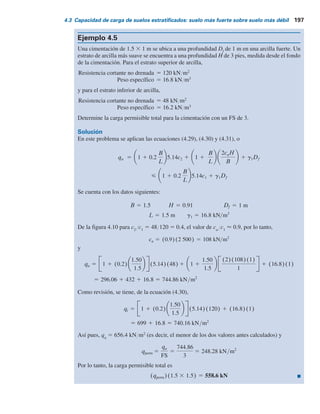 196 Capítulo 4: Capacidad de carga última de cimentaciones superﬁciales: casos especiales
Solución
En este caso se aplican las ecuaciones (4.24) y (4.25). Para f9
1
5 40°, de la tabla 3.3, Ng
5
109.41 y
q2
q1
5
c2Nc(2)
0.5g1BNg(1)
5
(30)(5.14)
(0.5)(17.5)(2)(109.41)
5 0.081
De la figura 4.9, para c2
Nc(2)
Y0.5g1
BNg(1)
5 0.081 y f9
1
5 40°, el valor de Ks
 2.5.
Entonces la ecuación (4.24) da
5 154.2 1 107.4 1 21 5 282.6 kN m2
3 1 1
(2)(1.2)
1.5
(2.5)
tan 40
2.0
1 (17.5)(1.2)
5 31 1 (0.2)(0)4(5.14)(30) 1 (1 1 0)(17.5)(1.5)2
qu 5 1 1 (0.2)
B
L
5.14c2 1 1 1
B
L
g1H2
1 1
2Df
H
Ks
tan fr
1
B
1 g1Df
De nuevo, de la ecuación (4.27),
qt 5 g1DfNq(1)Fqs(1) 1 1
2 g1BNg(1)Fgs(1)
De la tabla 3.3, para f9
1
5 40°, Ng
5 109.4 y Nq
5 64.20.
De la tabla 3.4,
Fqs(1) 5 1 1
B
L
tan f1
r 5 1 1 (0)tan 40 5 1
y
Fgs(1) 5 1 2 0.4
B
L
5 1 2 (0.4)(0) 5 1
de manera que
qt 5 (17.5)(1.2)(64.20)(1) 1 (1
2)(17.5)(2)(109.4)(1) 5 3 262.7 kN m2
De aquí,
Qu 5 (282.6)(B) 5 (282.6)(2) 5 565.2 kN m
qu 5 282.6 kN m2
 