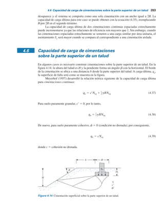 202 Capítulo 4: Capacidad de carga última de cimentaciones superﬁciales: casos especiales
Las relaciones de eficiencia son funciones de xYB y del ángulo de fricción f9. Las variacio-
nes teóricas de zq
y zg
se indican en la figura 4.13.
Caso IV. (Figura 4.12d): si el espaciamiento de la cimentación se reduce aún más de manera que
x 5 x4
, x3
, ocurrirá un bloqueo y el par de cimentaciones actuará como una sola cimentación.
El suelo entre las unidades individuales formará un arco invertido que viaja hacia abajo con la
cimentación cuando se aplica la carga. Cuando las dos cimentaciones se tocan, la zona de arcos
zq
xyB
1
1.0
1.5
2.0
2
Base rigida
A lo largo de esta línea dos zapatas actúan
como una
a)
3 4 5
f	 = 40
32
30
35
39
37
zg
xyB
1
1.0
1.5
2.0
2.5
3.0
3.5
2
Base rigida
A lo largo de esta línea dos zapatas
actúan como una
b)
3 4 5
f	 = 40
32
30
35
37
39
Figura 4.13 Variación de las relaciones de eficiencia con xYB y f9.
 