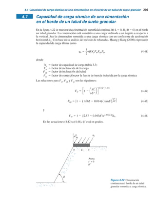 208 Capítulo 4: Capacidad de carga última de cimentaciones superﬁciales: casos especiales
Para b 5 30°, Df
YB 5 1 y bYB 5 0.67, en la figura 4.16 se obtiene Ncq
5 6.3. De aquí,
qu 5 (50)(6.3) 5 315 kN m2
y
qperm 5
qu
FS
5
315
4
5 78.8 kN m2
Ejemplo 4.8
En la figura 4.21 se muestra una cimentación continua sobre un talud de un suelo granular.
Estime la capacidad de carga última.
Solución
Para suelo granular (c9 5 0), de la ecuación (4.38),
qu 5 1
2 gBNgq
Se tiene que bYB 5 1.5Y1.5 5 1, Df
YB 5 1.5Y1.5 5 1, f9 5 40° y b 5 30°.
De la figura 4.15, Ngq
 120. Por lo tanto,
qu 5 1
2 (16.8)(1.5)(120) 5 1 512 kN m2
Figura 4.21 Cimentación sobre un talud granular.
1.5 m 1.5 m
1.5 m
6 m
30º
g  16.8 kNym3
f	 40º
c	  0
Ejemplo 4.9
Resuelva el ejemplo 4.8 utilizando el método de solución del esfuerzo característico.
Solución
qu 5
1
2
gBNgq
De la figura 4.20b, Ngq
 110. De aquí,
qu 5
1
2
(16.8)(1.5)(110) 5 1 386 kN m2
 