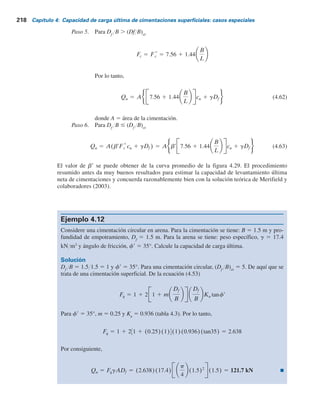 Con base en estas averiguaciones, Das (1980) propuso un procedimiento empírico para
obtener los factores de desconexión para cimentaciones superficiales y profundas. Según este
procedimiento, a9 y b9 son dos factores adimensionales definidos como
ar 5
Df
B
Df
B cr
(4.59)
y
br 5
Fc
Fc
*
(4.60)
Para una cimentación dada, la relación de empotramiento crítica se puede calcular utilizan-
do las ecuaciones (4.57) y (4.58). La magnitud de F*
c
se puede obtener con la relación empírica
siguiente:
Fc-rectangular
*
5 7.56 1 1.44
B
L
(4.61)
donde F*
c- rectangular
5 factor de desconexión para cimentaciones rectangulares profundas.
En la figura 4.29 se muestran los trazos deducidos experimentalmente (límite superior,
límite inferior y promedio de b9 y a9). El siguiente es un procedimiento paso a paso para estimar
la capacidad de levantamiento última.
Paso 1. Se determina el valor representativo de la cohesión no drenada, cu
.
Paso 2. Se determina la relación crítica de empotramiento utilizando las ecuaciones (4.57)
y (4.58).
Paso 3. Se determina la relación Df
YB para la cimentación.
Paso 4. Si Df
YB . (Df
YB)cr
, según su determinación en el paso 2, es una cimentación
profunda. Sin embargo, si Df
YB # (Df
YB)cr
es una cimentación superficial.
Figura 4.29 Trazo de b9 contra a9.
b	
a	
Límite superior
Promedio
Límite
inferior
0
0
0.2
0.4
0.6
0.8
1.0
1.2
0.2 0.4 0.6 0.8 1.0
4.10 Capacidad de levantamiento de cimentaciones 217
 