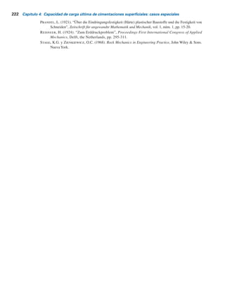 Referencias 221
4.12 Una cimentación cuadrada en un depósito de arena mide 1.22 3 1.22 m en planta. Datos:
Df
5 1.52 m, ángulo de fricción del suelo 5 35° y peso específico del suelo 5 17.6 kNYm3
.
Estime la capacidad de levantamiento última de la cimentación.
4.13 Una cimentación que mide 1.2 3 2.4 m en planta se construye en una arcilla saturada. Datos:
profundidad de empotramiento de la cimentación 5 2 m, peso específico del suelo 5 18 kNYm3
y cohesión no drenada de la arcilla 5 74 kNYm2
. Estime la capacidad de levantamiento
última de la cimentación.
Referencias
Bowles, J.E. (1996). Foundation Analysis and Design, 5a
ed., McGraw-Hill, Nueva York.
Buisman, A.S.K. (1940). Grondmechanica, Waltman, Delft, the Netherlands.
Cerato, A.B. y Lutenegger, A.J. (2006). “Bearing Capacity of Square and Circular Footings on a Finite
Layer of Granular Soil Underlain by a Rigid Base”, Journal of Geotechnical and Geoenvironmental
Engineering, American Society of Civil Engineers, vol. 132, núm. 11, pp. 1496-1501.
Das, B.M. (1978). “Model Tests for Uplift Capacity of Foundations in Clay”, Soils and Foundations, vol.
18, núm. 2, pp. 17-24.
Das, B.M. (1980). “A Procedure for Estimation of Ultimate Uplift Capacity of Foundations in Clay”, Soils
and Foundations, vol. 20, núm. 1, pp. 77-82.
Das, B.M. y Jones, A.D. (1982). “Uplift Capacity of Rectangular Foundations in Sand”, Transportation
Research Record 884, National Research Council, Washington, D.C., pp. 54-58.
Das, B.M. y Seeley, G.R. (1975). “Breakout Resistance of Horizontal Anchors”, Journal of Geotechnical
Engineering Division, ASCE, vol. 101, núm. 9, pp. 999-1003.
Graham, J., Andrews, M. y Shields, D.H. (1988). “Stress Characteristics for Shallow Footing on Cohe-
sionless Slopes”, Canadian Geotechnical Journal, vol. 25, núm. 2, pp. 238-249.
Huang, C.C. y Kang, W.W. (2008). “Seismic Bearing Capacity of a Rigid FootingAdjacent to a Cohesionless
Slope”, Soils and Foundations, vol. 48, núm. 5, pp. 641-651.
Lundgren, H. y Mortensen, K. (1953). “Determination by the Theory of Plasticity on the Bearing Capaci-
ty of Continuous Footings on Sand”, Proceedings, Third International Conference on Soil Mechanics
and Foundation Engineering, Zurich, vol. 1, pp. 409-412.
Mandel, J. y Salencon, J. (1972). “Force portante d´un sol sur une assise rigide (étude théorique)”, Geo-
technique, vol. 22, núm. 1, pp. 79-93.
Merifield, R.S., Lyamin, A. y Sloan, S.W. (2003). “Three Dimensional Lower Bound Solutions for the
Stability of Plate Anchors in Clay”, Journal of Geotechnical and Geoenvironmental Engineering,
ASCE, vol. 129, núm. 3, pp. 243-253.
Meyerhof, G.G. (1957). “The Ultimate Bearing Capacity of Foundations on Slopes”, Proceedings, Fourth
International Conference on Soil Mechanics and Foundation Engineering, Londres, vol. 1, pp.
384-387.
Meyerhof, G.G. (1974). “Ultimate Bearing Capacity on Sand Layer Overlying Clay”, Canadian Geotech-
nical Journal, vol. 11, núm. 2, pp. 224-229.
Meyerhof, G.G. y Adams, J.I. (1968). “The Ultimate Uplift Capacity of Foundations”, Canadian Geotech-
nical Journal, vol. 5, núm. 4, pp. 225-244.
Meyerhof, G.G. y Chaplin, T.K. (1953). “The Compression and Bearing Capacity of Cohesive Soils”,
British Journal of Applied Physics, vol. 4, pp. 20-26.
Meyerhof, G.G. y Hanna A.M. (1978). “Ultimate Bearing Capacity of Foundation on Layered Soil under
Inclined Load”, Canadian Geotechnical Journal, vol. 15, núm. 4, pp. 565-572.
 