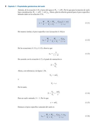 8 Capítulo 1: Propiedades geotécnicas del suelo
Además, de la ecuación (1.8), el peso del agua es Ww
5 wWs
. Por lo que para la muestra de suelo
bajo consideración, Ww
5 wWs
5 wGs
gw
. Ahora, para la relación general para el peso específico
húmedo dado en la ecuación (1.9),
g 5
W
V
5
Ws 1 Ww
Vs 1 V
v
5
Gsgw(1 1 w)
1 1 e
(1.11)
De manera similar, el peso específico seco [ecuación (1.10)] es
gd 5
Ws
V
5
Ws
V
s 1 V
v
5
Gsgw
1 1 e
(1.12)
De las ecuaciones (1.11) y (1.12), observe que
gd 5
g
1 1 w
(1.13)
De acuerdo con la ecuación (1.7), el grado de saturación es
S 5
V
w
V
v
Ahora, con referencia a la figura 1.3b,
V
w 5 wGs
y
V
v 5 e
Por lo tanto,
S 5
V
w
V
v
5
wGs
e
(1.14)
Para un suelo saturado, S 5 1. Por lo que
e 5 wGs (1.15)
Entonces el peso específico saturado del suelo es
gsat 5
Ws 1 Ww
V
s 1 V
v
5
Gsgw 1 egw
1 1 e
(1.16)
 