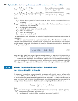 5.15 Relaciones del asentamiento por consolidación primaria 273
Asentamiento por consolidación
5.15 Relaciones del asentamiento por consolidación primaria
Como se mencionó, el asentamiento por consolidación ocurre al paso del tiempo en suelos arcillo-
sos saturados sometidos a una carga incrementada ocasionada por la construcción de una cimen-
tación. (Consulte la figura 5.29). Con base en las ecuaciones del asentamiento por consolidación
unidimensional dadas en el capítulo 1, se escribe
Sc(p) 5 3ezdz (5.80)
donde
Por lo tanto,
Sc(p) 5
CcHc
1 1 eo
log
sr
o 1 Dsr
prom
sr
o
(para arcillas normalmente
consolidadas)
5 f(sr
o, sr
c y Dsr)
De 5 cambio de la relación de vacíos
5
De
1 1 eo
ez 5 deformación unitaria vertical
(5.81)
qo
st
	
sb
	
sm
	
Estrato
de arcilla
Nivel freático
Incremento
del esfuerzo,
s	
Profundidad, z
Hc
Figura 5.29 Cálculo del asentamiento por consolidación.
 