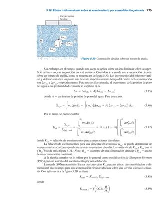 274 Capítulo 5: Cimentaciones superﬁciales: capacidad de carga y asentamiento permisibles
Sc(p) 5
CrHc
1 1 eo
log
sr
o 1 Dsr
prom
sr
o
(para arcillas sobreconsolidadas
con sr
o 1 Dsr
prom , sr
c)
(5.82)
Sc(p) 5
CrHc
1 1 eo
log
sr
c
sr
o
1
CcHc
1 1 eo
log
sr
o 1 Dsr
prom
sr
c
(para arcillas sobreconsolidadas
con sr
o , sr
c , sr
o 1 Dsr
prom )
(5.83)
donde
s9
o
5 presión efectiva promedio sobre el estrato de arcilla antes de la construcción de la ci-
mentación
Ds9
prom
5 incremento promedio en la presión efectiva sobre el estrato de arcilla causado por la
construcción de la cimentación
s9
c
5 presión de preconsolidación
eo
5 relación de vacíos inicial del estrato de arcilla
Cc
5 índice de compresión
Cr
5 índice de recompresión
Hc
5 espesor del estrato de arcilla
Los procedimientos para determinar los índices de compresión y recompresión se analizaron en
el capítulo 1.
Observe que el incremento en la presión efectiva, Ds9, sobre el estrato de arcilla no es
constante con la profundidad: la magnitud de Ds9 disminuirá con el incremento en la profundidad
medida desde el fondo de la cimentación. Sin embargo, el incremento promedio en la presión se
puede aproximar mediante
Dsr
prom 5 1
6 (Dsr
t 1 4Dsr
m 1 Dsr
b) (5.84)
donde Ds9
t
, Ds9
m
y Ds9
b
son, respectivamente, los incrementos en la presión efectiva arriba, en
medio y en el fondo del estrato de arcilla que se ocasionan por la construcción de la cimentación.
El método para determinar el incremento de la presión ocasionado por los varios tipos de
carga sobre la cimentación utilizando la solución de Boussinesq se analizó en las secciones 5.2 a
5.6. Ds9
prom
también se puede obtener directamente con el método presentado en la sección 5.5.
5.16 Efecto tridimensional sobre el asentamiento
por consolidación primaria
El cálculo del asentamiento por consolidación presentado en la sección anterior se basa en las
ecuaciones (1.61), (1.63) y (1.65). Estas ecuaciones, como se mostró en el capítulo 1, se basan a
su vez en pruebas de consolidación unidimensionales de laboratorio. La suposición subyacente es
que el incremento en la presión de poro del agua, Du, inmediatamente después de la aplicación de
la carga es igual al incremento en el esfuerzo, Ds, a cualquier profundidad. En este caso,
Sc(p)2oed 5 3
De
1 1 eo
dz 5 3mvDsr
(1)dz
donde
Sc(p)2oed
5 asentamiento por consolidación calculado con las ecuaciones (1.61), (1.63) y (1.65)
Ds9
(1)
5 incremento del esfuerzo vertical efectivo
mv
5 coeficiente de compresibilidad volumétrica (consulte el capítulo 1)
 