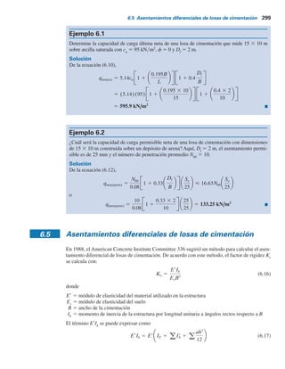 298 Capítulo 6: Losas de cimentación
En unidades inglesas, la ecuación (6.12) se puede expresar como
 0.33N60 Se(pulg)
qneta(perm)(kip pie2
) 5 0.25N60 1 1 0.33
Df
B
Se(pulg) (6.13)
En general, las cimentaciones superficiales se diseñan para un asentamiento máximo de 25 mm y
un asentamiento diferencial de aproximadamente 19 mm.
Sin embargo, el ancho de las losas de cimentación es mayor que el de las zapatas ensan-
chadas aisladas. Como se muestra en la tabla 5.3, la profundidad del incremento del esfuerzo
significativo en el suelo debajo de una cimentación depende del ancho de ésta. De aquí que para
una losa de cimentación, la profundidad de la zona de influencia es probable que sea mucho
mayor que la de una zapata ensanchada. Así pues, los depósitos de suelo suelto debajo de una
losa pueden estar distribuidos más uniformemente, lo que resulta en un asentamiento diferencial
menor. En consecuencia, la suposición usual es que, para un asentamiento máximo de la losa
de 50 mm, el asentamiento diferencial sería de 19 mm. Utilizando esta lógica y suponiendo de
manera conservadora que Fd
5 1, se pueden aproximar respectivamente las ecuaciones (6.12)
y (6.13) como
qneta(perm) 5 qneta(kN m2
)  25N60 (6.14a)
La presión permisible neta aplicada sobre una cimentación (consulte la figura 6.7) se puede
expresar como
q 5
Q
A
2 gDf (6.15)
donde
Q 5 peso muerto de la estructura y la carga viva
A 5 área de la losa
En todos los casos, q debe ser menor que o igual a qneta
permisible.
Figura 6.7 Definición de la presión neta sobre el suelo causada por una losa de cimentación.
Df
Q
Peso específico  
 