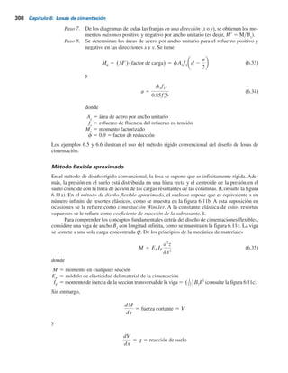 Paso 5. Se trazan los diagramas de cortante, V, y momento, M, para cada franja individual
(en las direcciones x y y). Por ejemplo, la presión promedio en el suelo de la franja
inferior en la dirección x de la figura 6.10a es
qprom 
qI 1 qF
2
(6.28)
donde qI
y qF
5 presiones en el suelo en los puntos I y F, determinadas en el
paso 2.
La reacción total del suelo es igual a qprom
B1
B.Ahora se obtiene la carga total de
las columnas sobre la franja como Q1
1 Q2
1 Q3
1 Q4
. La suma de las cargas de las
columnas sobre la franja no será igual a qprom
B1
B, debido a que no se ha tomado
en cuenta el cortante entre las franjas adyacentes. Por esta razón, la reacción del
suelo y las cargas de las columnas se necesitan ajustar, o
Carga promedio 5
qprom B1B 1 (Q1 1 Q2 1 Q3 1 Q4)
2
(6.29)
Ahora, la reacción promedio modificada del suelo es
qprom(modificada) 5 qprom
carga promedio
qprom B1B
(6.30)
y el factor de modificación de las cargas de las columnas es
F 5
carga promedio
Q1 1 Q2 1 Q3 1 Q4
(6.31)
Por lo tanto, las cargas modificadas de las columnas son FQ1
, FQ2
, FQ3
y FQ4
.
Estas cargas modificadas sobre la franja en consideración se muestran en la figu-
ra 6.10b. Ahora se pueden trazar los diagramas de cortante y momento para esta
franja y el procedimiento se repite en las direcciones x y y para todas las franjas.
Paso 6. Se determina la profundidad efectiva d de la losa revisando el cortante por tensión
diagonal cerca de varias columnas. De acuerdo con el ACI Code 318-95 (sec-
ción 11.12.2.1c), American Concrete Institute, 1995), para la sección crítica,
U 5 bod f(0.34) fr
c (6.32)
donde
U 5 cargas factorizadas de las columnas (MN), o (cargas de las columnas) 3
(factor de carga)
f 5 factor de reducción 5 0.85
f9
c
5 resistencia a la compresión del concreto a los 28 días (MNym2
)
Las unidades de bo
y d en la ecuación (6.32a) están en metros.
La expresión para bo
en términos de d, que depende de la ubicación de la
columna con respecto a la planta de la losa, se puede obtener de la figura 6.10c.
6.8 Diseño estructural de losas de cimentación 307
 
