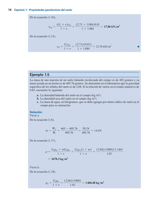 14 Capítulo 1: Propiedades geotécnicas del suelo
De la ecuación (1.16),
gsat 5
(Gs 1 e)gw
1 1 e
5
(2.71 1 1.084)9.81
1 1 1.084
5 17.86 kN m3
De la ecuación (1.12),
gd 5
Gsgw
1 1 e
5
(2.71)(9.81)
1 1 1.084
5 12.76 kN m3
Ejemplo 1.5
La masa de una muestra de un suelo húmedo recolectada del campo es de 465 gramos y su
masa secada en un horno es de 405.76 gramos. Se determinó en el laboratorio que la gravedad
específica de los sólidos del suelo es de 2.68. Si la relación de vacíos en el estado natural es de
0.83, encuentre lo siguiente:
a. La densidad húmeda del suelo en el campo (kgYm3
).
b. La densidad seca del suelo en el campo (kgYm3
).
c. La masa de agua, en kilogramos, que se debe agregar por metro cúbico de suelo en el
campo para su saturación.
Solución
Parte a
De la ecuación (1.8),
w 5
Ww
Ws
5
465 2 405.76
405.76
5
59.24
405.76
5 14.6%
De la ecuación (1.17),
5 1678.3 kg m3
r 5
Gsrw 1 wGsrw
1 1 e
5
Gsrw(1 1 w)
1 1 e
5
(2.68)(1000)(1.146)
1.83
Parte b
De la ecuación (1.18),
rd 5
Gsrw
1 1 e
5
(2.68)(1000)
1.83
5 1468.48 kg m3
 
