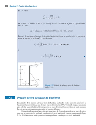 Ejemplo 7.4
Consulte el muro de retención en la figura 7.9. El relleno es suelo granular. Datos:
Muro: pies
Relleno:
g 5 110 lb pie3
cr 5 0
fr 5 35°
a 5 15°
u 5 110°
H 5 10
Determine la fuerza activa de Rankine, Pa
, y su ubicación y dirección.
Solución
De la ecuación (7.14),
ca 5 sen21 sen a
sen fr
2 a 1 2u 5 sen21 sen 15
sen 35
2 15 1 (2)(10) 5 31.82°
De la ecuación (7.17).
Pa 5 1⁄2 gH2
Ka 5 (1⁄2)(110)(10)2
(0.59) 5 3245 lb pies
5
cos(15 2 10)1 1 sen2
35 2 (2)(sen 35)(sen 31.82)
cos2
10Qcos15 1 sen2
35 2 sen2
15R
5 0.59
Ka 5
cos(a 2 u)1 1 sen2
fr 2 2 sen fr cos ca
cos2
uQcos a 1 sen2
fr 2 sen2
aR
De la ecuación (7.15),
br 5 tan21
sen fr sen ca
1 2 senfr cos ca
5 tan21
(sen 35)(sen 31.82)
1 2 (sen 35)(cos 31.82)
5 30.58
La fuerza Pa
actuará a una distancia de 10y3 5 3.33 pies arriba del fondo del muro y estará
inclinada a un ángulo de 130.5° respecto a la normal trazada hasta a la cara posterior del
muro.
Ejemplo 7.5
Para el muro de retención que se muestra en la figura 7.10, H 5 7.5 m, g 5 18 kNym3
, f9 5 20°,
c9 5 13.5 kNym2
y a 5 10°. Calcule la fuerza activa de Rankine, Pa
, por longitud unitaria del
muro y la ubicación de la fuerza resultante después de que ocurra la grieta de tensión.
Solución
De la ecuación (7.24),
zr 5
2cr
g
1 1 sen fr
1 2 sen fr
5
(2)(13.5)
18
1 1 sen 20
1 2 sen 20
5 2.14 m
7.4 Caso generalizado para la presión activa de Rankine 339
 