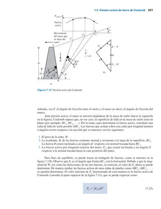340 Capítulo 7: Presión lateral de tierra
En z 5 7.5 m,
cr
gz
5
13.5
(18)(7.5)
5 0.1
De la tabla 7.2, para f9 5 20°, c9ygz 5 0.1 y a 5 10°, el valor de K9
a
es 0.377, por lo tanto,
en z 5 7.5 m,
a zKa cos (18)(7.5)(0.377)(cos 10) 50.1 kNym2
Después de que ocurre la grieta de tensión, la distribución de la presión sobre el muro será
como se muestra en la figura 7.11, por lo tanto,
Pa 5
1
2
(50.1)(7.5 2 2.14) 5 134.3 kN m
y
z 5
7.5 2 2.14
3
5 1.79 m
7.5 Presión activa de tierra de Coulomb
Los cálculos de la presión activa de tierra de Rankine analizados en las secciones anteriores se
basaron en la suposición de que el muro era sin fricción. En 1776, Coulomb propuso una teoría
para calcular la presión lateral de tierra sobre un muro de retención con relleno de suelo granular.
En esta teoría se toma en consideración la fricción del muro.
Para aplicar la teoría de la presión activa de tierra de Coulomb, considere un muro de reten-
ción con su cara posterior inclinada a un ángulo b con la horizontal, como se muestra en la figura
7.12a. El relleno es un suelo granular con una pendiente a un ángulo a con la horizontal.
Figura 7.11 Cálculo de la fuerza activa de Rankine,
suelo c92f9.
5.36 m
10°
Pa
2.14 m
10°
z = 1.79 m
 
