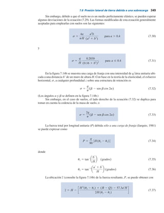 348 Capítulo 7: Presión lateral de tierra
7.6 Presión lateral de tierra debida a una sobrecarga
En varios casos se utiliza la teoría de la elasticidad para determinar la presión lateral de tierra
sobre estructuras de retención sin cedencia causada por varios tipos de sobrecargas, como carga
en línea (figura 7.14a) y carga en franja (figura 7.14b).
De acuerdo con la teoría de la elasticidad, el esfuerzo en cualquier profundidad, z, sobre una
estructura de retención causada por una carga en línea de intensidad qylongitud unitaria (figura
7.14a) se expresa con
s 5
2q
pH
a2
b
(a2
1 b2
)2
(7.29)
donde s 5 esfuerzo horizontal a la profundidad z 5 bH
(Consulte el significado de los términos a y b en la figura 7.14a).
Figura 7.14 Presión lateral de tierra causada por
a) carga en línea y b) carga de franja.
Carga en línea
qylongitud unitaria
qylongitud unitaria
aH
H
H
P
z
a	
b	
a)
b)
b
a
s
s
z = bH
z
 