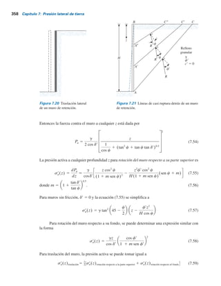 7.9 Presión activa de tierra por traslación del muro de retención: Relleno granular 357
Tabla 7.7 Presión activa para rotación del muro: teoría general de cuñas (relleno de suelo granular).
Ángulo de fricción
del suelo, f9 (grados)
gH2
na 5 0.3 na 5 0.4 na 5 0.5 na 5 0.6
0 0.371 0.405 0.447 0.499
0.345 0.376 0.413 0.460
0.342 0.373 0.410 0.457
1 0.344 0.375 0.413 0.461
0 0.304 0.330 0.361 0.400
0.282 0.306 0.334 0.386
0.281 0.305 0.332 0.367
1 0.289 0.313 0.341 0.377
0 0.247 0.267 0.290 0.318
0.231 0.249 0.269 0.295
0.232 0.249 0.270 0.296
1 0.243 0.262 0.289 0.312
0 0.198 0.213 0.230 0.252
0.187 0.200 0.216 0.235
0.190 0.204 0.220 0.239
1 0.197 0.211 0.228 0.248
0 0.205 0.220 0.237 0.259
25
30
35
40
45
0.149 0.159 0.171 0.185
0.153 0.164 0.176 0.196
1 0.173 0.184 0.198 0.215
2⁄3
1⁄2
2⁄3
1⁄2
2⁄3
1⁄2
2⁄3
1⁄2
2⁄3
1⁄2
d9,f9
Pa ,0.5
7.9 Presión activa de tierra por traslación del muro
de retención: Relleno granular
En ciertas circunstancias, los muros de retención pueden experimentar una traslación lateral, como
se muestra en la figura 7.20. Una solución para la distribución de la presión activa para este caso
la proporcionó Dubrova (1963) y también la describió Harr (1966). En la solución de Dubrova se
supone la validez de la solución de Coulomb [ecuaciones (7.25) y (7.26)].A fin de comprender este
procedimiento, considere un muro vertical con un relleno granular horizontal (figura 7.21). Para
rotación respecto a la parte superior del muro, la resultante R de las fuerzas normal y cortante a
lo largo de la línea de ruptura AC está inclinada a un ángulo f9 respecto a la normal trazada hasta
AC. De acuerdo con Dubrova existe un número infinito de líneas de casi ruptura como A9C9,
A0C0, . . . para las cuales la fuerza resultante R está inclinada a un ángulo c, donde
c 5
frz
H
(7.52)
Ahora, consulte las ecuaciones (7.25) y (7.26) para la presión activa de Coulomb. Para b 5 90° y
a 5 0, la relación para la fuerza activa de Coulomb también se puede rescribir como
Pa 5
g
2 cos dr
H
1
cos fr
1 (tan2
fr 1 tan fr tan dr)0.5
2
(7.53)
 