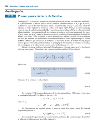 Ejemplo 7.11
Considere un muro sin fricción de 5 m de altura. Para el relleno granular, g 5 17.3 kNym3
y f9 5 36°. Calcule y trace la variación de sa
(z) para un modo de traslación del movi-
miento del muro.
Solución
Para un muro sin fricción, d9 5 0. De aquí, m es igual a 1 [ecuación (7.56)]. Por lo tanto, para
la rotación respecto a la parte superior, de la ecuación (7.57),
sr
a(z) 5 sr
a(1) 5 g tan2
45 2
frz
2H
z 2
frz2
H cos
frz
H
Para la rotación respecto al fondo, de la ecuación (7.58),
sr
a(z)traslación 5
sr
a(1) 1 sr
a(2)
2
sr
a(z) 5 sr
a(2) 5 gz a
cos fr
1 1 sen fr
b
2
Ahora se puede elaborar la tabla siguiente con g 5 17.3 kNym3
, f9 5 36° y H 5 5 m.
z )
2
(
)
1
( s9
a(z) traslación
(m) (kN m2
) (kN m2
) (kN m2
)
0 0 0 0
1.25 13.26 5.62 9.44
2.5 15.26 11.24 13.25
3.75 11.48 16.86 14.17
5.0 5.02 22.48 13.75
,
,
,
s9
a
s9
a
El trazo de sa
(z) contra z se muestra en la figura 7.22.
s9
a(z) traslación (kNym2
)
0 15
10
5
z
(m)
0
1.25
5
3.75
2.5
Figura 7.22
7.9 Presión activa de tierra por traslación del muro de retención: Relleno granular 359
 